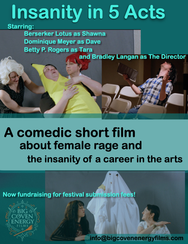 Poster for Insanity in 5 Acts, Starring: Berserker Lotus as Shawna, Dominique Meyer as Dave, Betty P. Rogers as Tara, and Bradley Langan as The Director. A comedic short film about female rage and the insanity of a career in the arts. Now fundraising for festival submission fees! Contact us at info@bigcovenenergyfilms.com. Picture of Shawna dressed as Ethel and Tara dressed as Lucy holding Dave dressed as a banana. Picture of The Director sitting in the audience holding out his binder in exasperation. Picture of Dave dressed as a ghost holding a piece of pizza harassing Tara.